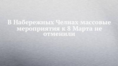 В Набережных Челнах массовые мероприятия к 8 Марта не отменили - chelny-izvest.ru - Набережные Челны