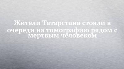Жители Татарстана стояли в очереди на томографию рядом с мертвым человеком - chelny-izvest.ru - республика Татарстан - Елабуги