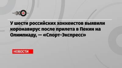 Кирилл Марченко - Дмитрий Шугаев - У шести российских хоккеистов выявили коронавирус после прилета в Пекин на Олимпиаду, — «Спорт-Экспресс» - echo.msk.ru - Россия - Пекин