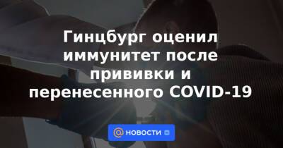 Гинцбург оценил иммунитет после прививки и перенесенного COVID-19 - news.mail.ru - Россия