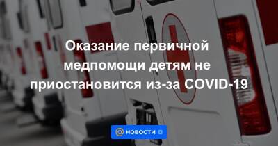 Оказание первичной медпомощи детям не приостановится из-за COVID-19 - news.mail.ru - Россия