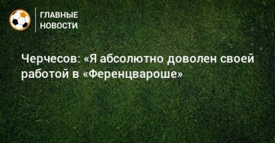Станислав Черчесов - Черчесов: «Я абсолютно доволен своей работой в «Ференцвароше» - bombardir.ru
