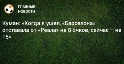 Куман: «Когда я ушел, «Барселона» отставала от «Реала» на 8 очков, сейчас – на 15» - bombardir.ru - Президент