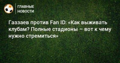 Валерий Газзаев - Газзаев против Fan ID: «Как выживать клубам? Полные стадионы – вот к чему нужно стремиться» - bombardir.ru