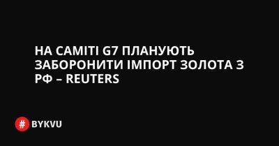 На саміті G7 планують заборонити імпорт золота з РФ – Reuters - bykvu.com - Украина - Сша - Китай - Росія