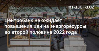 Центробанк не ожидает повышения цен на энергоресурсы во второй половине 2022 года - gazeta.uz - Узбекистан