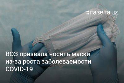 ВОЗ призвала носить маски из-за роста заболеваемости COVID-19 - gazeta.uz - Узбекистан