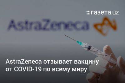 AstraZeneca отзывает вакцину от COVID-19 по всему миру - gazeta.uz - Англия - Евросоюз - Узбекистан